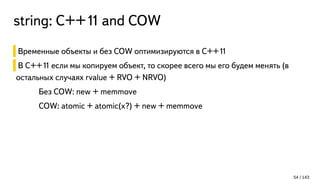 string: С++11 and COW
Временные объекты и без COW оптимизируются в C++11
В C++11 если мы копируем объект, то скорее всего мы его будем менять (в
остальных случаях rvalue + RVO + NRVO)
Без COW: new + memmove
COW: atomic + atomic(x?) + new + memmove
54 / 143
 