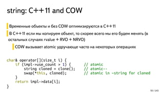 string: С++11 and COW
Временные объекты и без COW оптимизируются в C++11
В C++11 если мы копируем объект, то скорее всего мы его будем менять (в
остальных случаях rvalue + RVO + NRVO)
COW вызывает atomic удручающе часто на некоторых операциях
char& operator[](size_t i) {
if (impl->use_count > 1) { // atomic
string cloned = clone(); // atomic--
swap(*this, cloned); // atomic in ~string for cloned
}
return impl->data[i];
}
55 / 143
 