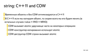 string: С++11 and COW
Временные объекты и без COW оптимизируются в C++11
В C++11 если мы копируем объект, то скорее всего мы его будем менять (в
остальных случаях rvalue + RVO + NRVO)
COW вызывает atomic удручающе часто на некоторых операциях
COW конструктор копирования использует atomic
COW деструктор COW строки вызывает atomic
56 / 143
 