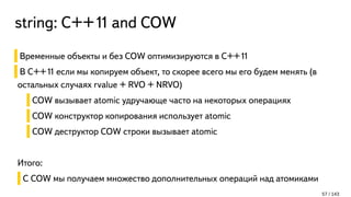 string: С++11 and COW
Временные объекты и без COW оптимизируются в C++11
В C++11 если мы копируем объект, то скорее всего мы его будем менять (в
остальных случаях rvalue + RVO + NRVO)
COW вызывает atomic удручающе часто на некоторых операциях
COW конструктор копирования использует atomic
COW деструктор COW строки вызывает atomic
Итого:
С COW мы получаем множество дополнительных операций над атомиками
57 / 143
 