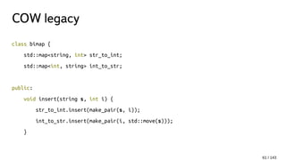 COW legacy
class bimap {
std::map<string, int> str_to_int;
std::map<int, string> int_to_str;
public:
void insert(string s, int i) {
str_to_int.insert(make_pair(s, i));
int_to_str.insert(make_pair(i, std::move(s)));
}
61 / 143
 