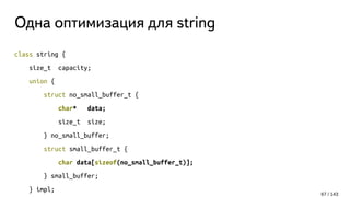 Одна оптимизация для string
class string {
size_t capacity;
union {
struct no_small_buffer_t {
char* data;
size_t size;
} no_small_buffer;
struct small_buffer_t {
char data[sizeof(no_small_buffer_t)];
} small_buffer;
} impl;
67 / 143
 