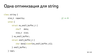 Одна оптимизация для string
class string {
size_t capacity; // == 0
union {
struct no_small_buffer_t {
char* data;
size_t size;
} no_small_buffer;
struct small_buffer_t {
char data[sizeof(no_small_buffer_t)];
} small_buffer;
} impl;
68 / 143
 