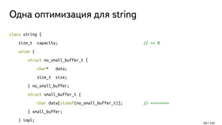 Одна оптимизация для string
class string {
size_t capacity; // == 0
union {
struct no_small_buffer_t {
char* data;
size_t size;
} no_small_buffer;
struct small_buffer_t {
char data[sizeof(no_small_buffer_t)]; // <=======
} small_buffer;
} impl;
69 / 143
 