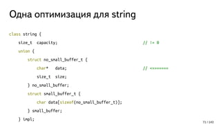 Одна оптимизация для string
class string {
size_t capacity; // != 0
union {
struct no_small_buffer_t {
char* data; // <=======
size_t size;
} no_small_buffer;
struct small_buffer_t {
char data[sizeof(no_small_buffer_t)];
} small_buffer;
} impl;
71 / 143
 