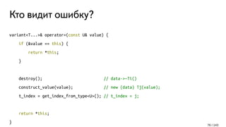 Кто видит ошибку?
variant<T...>& operator=(const U& value) {
if (&value == this) {
return *this;
}
destroy(); // data->~Ti()
construct_value(value); // new (data) Tj(value);
t_index = get_index_from_type<U>(); // t_index = j;
return *this;
}
76 / 143
 