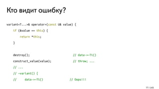 Кто видит ошибку?
variant<T...>& operator=(const U& value) {
if (&value == this) {
return *this;
}
destroy(); // data->~Ti()
construct_value(value); // throw; ...
// ...
// ~variant() {
// data->~Ti() // Oops!!!
77 / 143
 