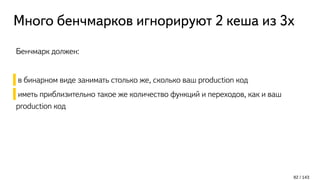 Много бенчмарков игнорируют 2 кеша из 3х
Бенчмарк должен:
в бинарном виде занимать столько же, сколько ваш production код
иметь приблизительно такое же количество функций и переходов, как и ваш
production код
82 / 143
 