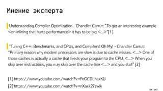 Мнение эксперта
Understanding Compiler Optimization - Chandler Carrut: ”To get an interesting example
<on inlining that hurts performance> it has to be big <...>”[1]
"Tuning C++: Benchmarks, and CPUs, and Compilers! Oh My! - Chandler Carrut:
“Primary reason why modern processors are slow is due to cache misses. <...> One of
those caches is actually a cache that feeds your program to the CPU. <...> When you
skip over instructions, you may skip over the cache line <...> and you stall” [2]
[1] https://www.youtube.com/watch?v=FnGCDLhaxKU
[2] https://www.youtube.com/watch?v=nXaxk27zwlk
84 / 143
 