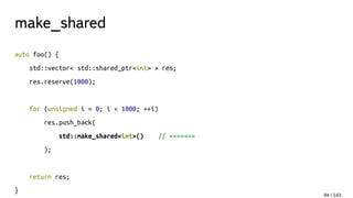 make_shared
auto foo() {
std::vector< std::shared_ptr<int> > res;
res.reserve(1000);
for (unsigned i = 0; i < 1000; ++i)
res.push_back(
std::make_shared<int>() // <======
);
return res;
}
94 / 143
 