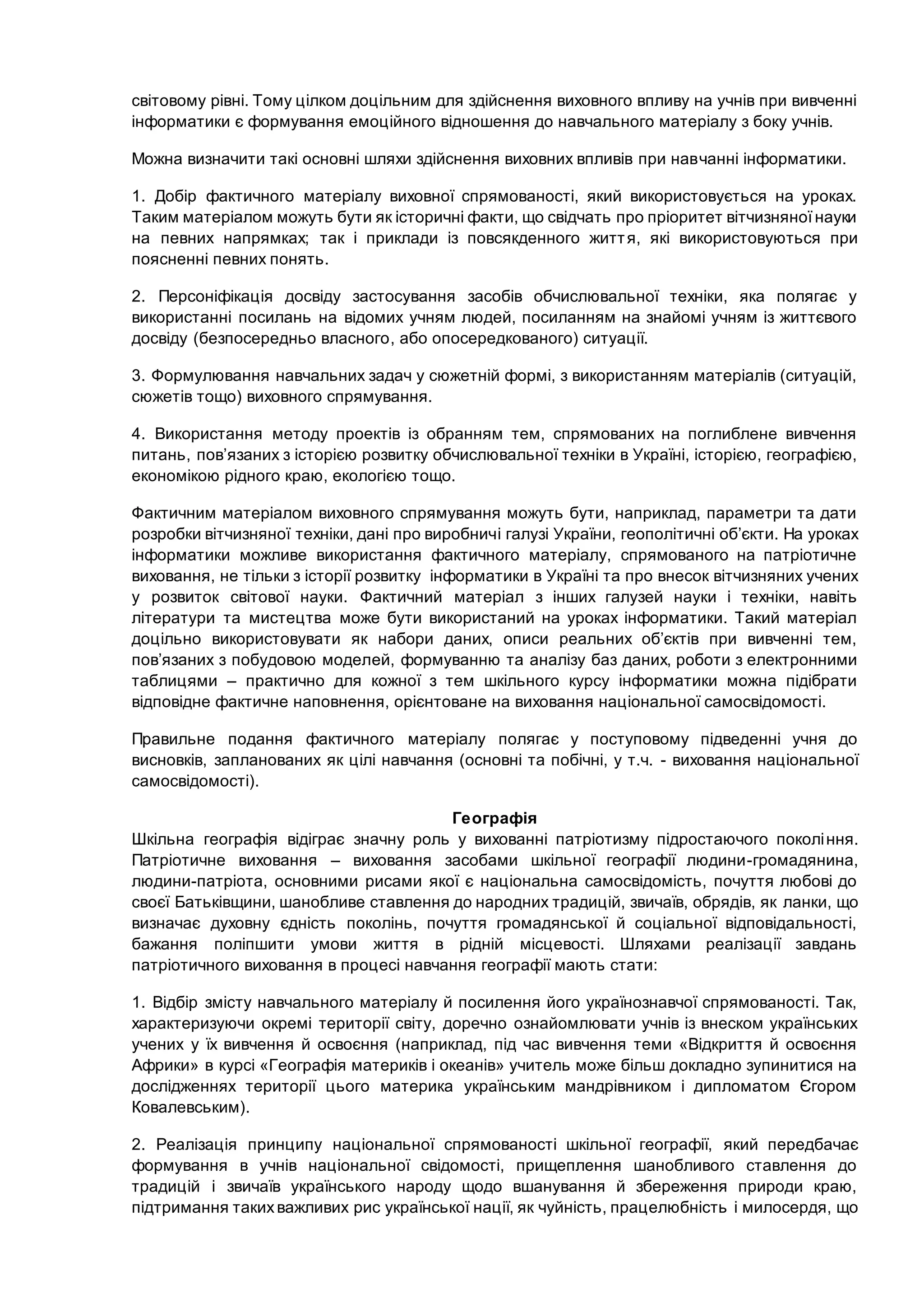 світовому рівні. Тому цілком доцільним для здійснення виховного впливу на учнів при вивченні
інформатики є формування емоційного відношення до навчального матеріалу з боку учнів.
Можна визначити такі основні шляхи здійснення виховних впливів при навчанні інформатики.
1. Добір фактичного матеріалу виховної спрямованості, який використовується на уроках.
Таким матеріалом можуть бути як історичні факти, що свідчать про пріоритет вітчизняноїнауки
на певних напрямках; так і приклади із повсякденного життя, які використовуються при
поясненні певних понять.
2. Персоніфікація досвіду застосування засобів обчислювальної техніки, яка полягає у
використанні посилань на відомих учням людей, посиланням на знайомі учням із життєвого
досвіду (безпосередньо власного, або опосередкованого) ситуації.
3. Формулювання навчальних задач у сюжетній формі, з використанням матеріалів (ситуацій,
сюжетів тощо) виховного спрямування.
4. Використання методу проектів із обранням тем, спрямованих на поглиблене вивчення
питань, пов’язаних з історією розвитку обчислювальної техніки в Україні, історією, географією,
економікою рідного краю, екологією тощо.
Фактичним матеріалом виховного спрямування можуть бути, наприклад, параметри та дати
розробки вітчизняної техніки, дані про виробничі галузі України, геополітичні об’єкти. На уроках
інформатики можливе використання фактичного матеріалу, спрямованого на патріотичне
виховання, не тільки з історії розвитку інформатики в Україні та про внесок вітчизняних учених
у розвиток світової науки. Фактичний матеріал з інших галузей науки і техніки, навіть
літератури та мистецтва може бути використаний на уроках інформатики. Такий матеріал
доцільно використовувати як набори даних, описи реальних об’єктів при вивченні тем,
пов’язаних з побудовою моделей, формуванню та аналізу баз даних, роботи з електронними
таблицями – практично для кожної з тем шкільного курсу інформатики можна підібрати
відповідне фактичне наповнення, орієнтоване на виховання національної самосвідомості.
Правильне подання фактичного матеріалу полягає у поступовому підведенні учня до
висновків, запланованих як цілі навчання (основні та побічні, у т.ч. - виховання національної
самосвідомості).
Географія
Шкільна географія відіграє значну роль у вихованні патріотизму підростаючого покоління.
Патріотичне виховання – виховання засобами шкільної географії людини-громадянина,
людини-патріота, основними рисами якої є національна самосвідомість, почуття любові до
своєї Батьківщини, шанобливе ставлення до народних традицій, звичаїв, обрядів, як ланки, що
визначає духовну єдність поколінь, почуття громадянської й соціальної відповідальності,
бажання поліпшити умови життя в рідній місцевості. Шляхами реалізації завдань
патріотичного виховання в процесі навчання географії мають стати:
1. Відбір змісту навчального матеріалу й посилення його українознавчої спрямованості. Так,
характеризуючи окремі території світу, доречно ознайомлювати учнів із внеском українських
учених у їх вивчення й освоєння (наприклад, під час вивчення теми «Відкриття й освоєння
Африки» в курсі «Географія материків і океанів» учитель може більш докладно зупинитися на
дослідженнях території цього материка українським мандрівником і дипломатом Єгором
Ковалевським).
2. Реалізація принципу національної спрямованості шкільної географії, який передбачає
формування в учнів національної свідомості, прищеплення шанобливого ставлення до
традицій і звичаїв українського народу щодо вшанування й збереження природи краю,
підтримання такихважливих рис української нації, як чуйність, працелюбність і милосердя, що
 