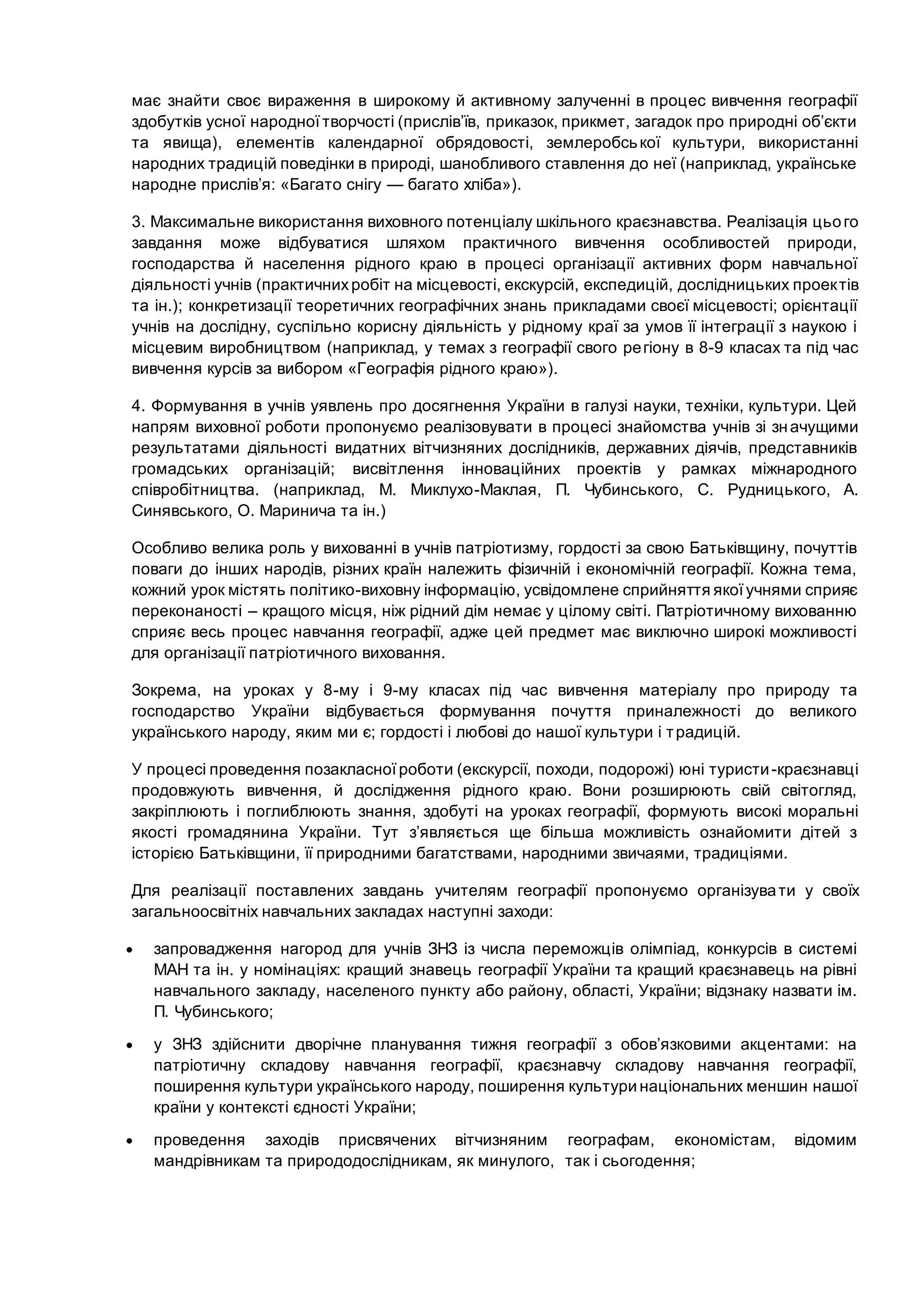 має знайти своє вираження в широкому й активному залученні в процес вивчення географії
здобутків усної народної творчості (прислів’їв, приказок, прикмет, загадок про природні об’єкти
та явища), елементів календарної обрядовості, землеробської культури, використанні
народних традицій поведінки в природі, шанобливого ставлення до неї (наприклад, українське
народне прислів’я: «Багато снігу — багато хліба»).
3. Максимальне використання виховного потенціалу шкільного краєзнавства. Реалізація цього
завдання може відбуватися шляхом практичного вивчення особливостей природи,
господарства й населення рідного краю в процесі організації активних форм навчальної
діяльності учнів (практичнихробіт на місцевості, екскурсій, експедицій, дослідницьких проектів
та ін.); конкретизації теоретичних географічних знань прикладами своєї місцевості; орієнтації
учнів на дослідну, суспільно корисну діяльність у рідному краї за умов її інтеграції з наукою і
місцевим виробництвом (наприклад, у темах з географії свого регіону в 8-9 класах та під час
вивчення курсів за вибором «Географія рідного краю»).
4. Формування в учнів уявлень про досягнення України в галузі науки, техніки, культури. Цей
напрям виховної роботи пропонуємо реалізовувати в процесі знайомства учнів зі значущими
результатами діяльності видатних вітчизняних дослідників, державних діячів, представників
громадських організацій; висвітлення інноваційних проектів у рамках міжнародного
співробітництва. (наприклад, М. Миклухо-Маклая, П. Чубинського, С. Рудницького, А.
Синявського, О. Маринича та ін.)
Особливо велика роль у вихованні в учнів патріотизму, гордості за свою Батьківщину, почуттів
поваги до інших народів, різних країн належить фізичній і економічній географії. Кожна тема,
кожний урок містять політико-виховну інформацію, усвідомлене сприйняття якоїучнями сприяє
переконаності – кращого місця, ніж рідний дім немає у цілому світі. Патріотичному вихованню
сприяє весь процес навчання географії, адже цей предмет має виключно широкі можливості
для організації патріотичного виховання.
Зокрема, на уроках у 8-му і 9-му класах під час вивчення матеріалу про природу та
господарство України відбувається формування почуття приналежності до великого
українського народу, яким ми є; гордості і любові до нашої культури і традицій.
У процесі проведення позакласноїроботи (екскурсії, походи, подорожі) юні туристи-краєзнавці
продовжують вивчення, й дослідження рідного краю. Вони розширюють свій світогляд,
закріплюють і поглиблюють знання, здобуті на уроках географії, формують високі моральні
якості громадянина України. Тут з’являється ще більша можливість ознайомити дітей з
історією Батьківщини, її природними багатствами, народними звичаями, традиціями.
Для реалізації поставлених завдань учителям географії пропонуємо організувати у своїх
загальноосвітніх навчальних закладах наступні заходи:
 запровадження нагород для учнів ЗНЗ із числа переможців олімпіад, конкурсів в системі
МАН та ін. у номінаціях: кращий знавець географії України та кращий краєзнавець на рівні
навчального закладу, населеного пункту або району, області, України; відзнаку назвати ім.
П. Чубинського;
 у ЗНЗ здійснити дворічне планування тижня географії з обов’язковими акцентами: на
патріотичну складову навчання географії, краєзнавчу складову навчання географії,
поширення культури українського народу, поширення культури національних меншин нашої
країни у контексті єдності України;
 проведення заходів присвячених вітчизняним географам, економістам, відомим
мандрівникам та природодослідникам, як минулого, так і сьогодення;
 