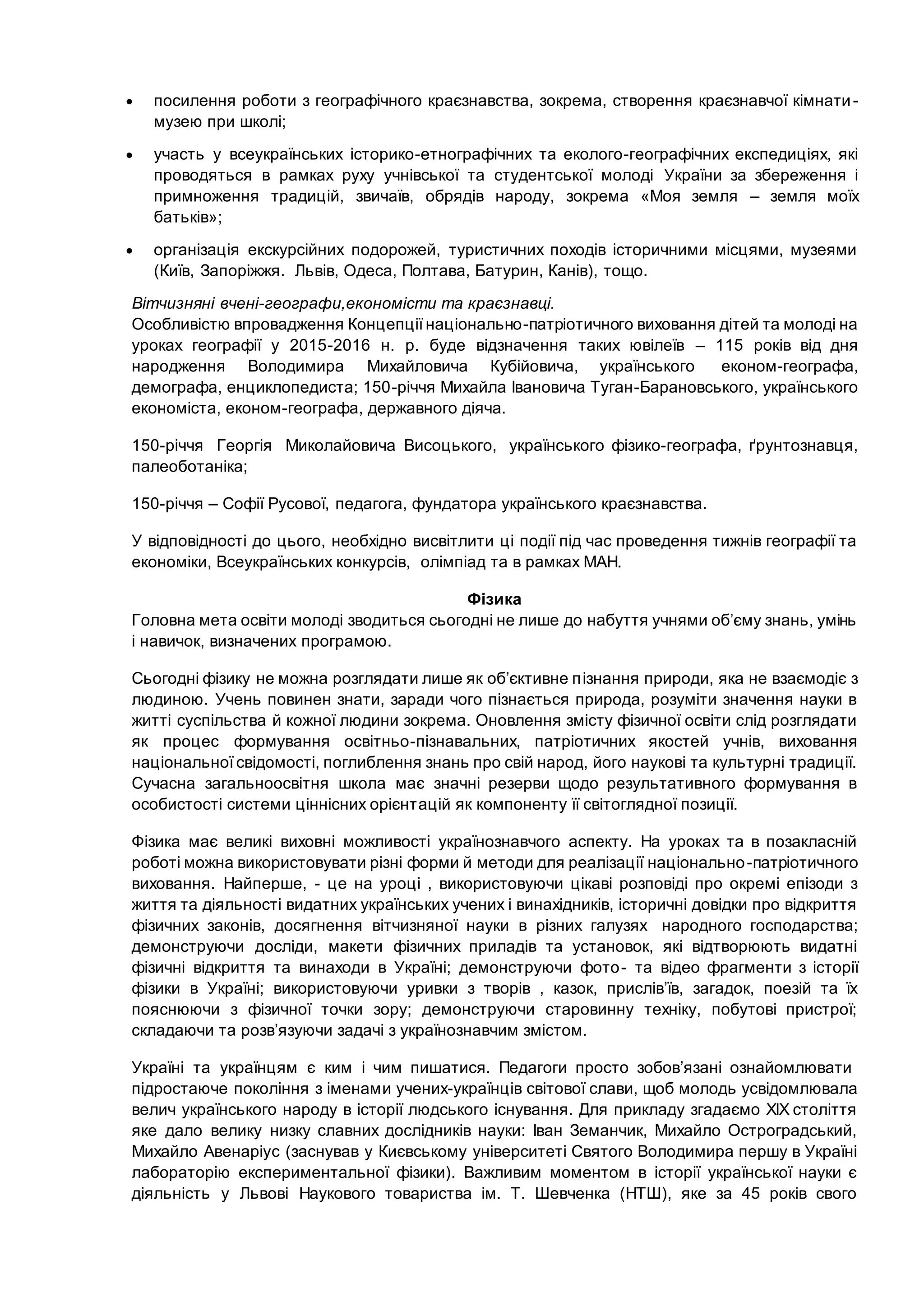  посилення роботи з географічного краєзнавства, зокрема, створення краєзнавчої кімнати-
музею при школі;
 участь у всеукраїнських історико-етнографічних та еколого-географічних експедиціях, які
проводяться в рамках руху учнівської та студентської молоді України за збереження і
примноження традицій, звичаїв, обрядів народу, зокрема «Моя земля – земля моїх
батьків»;
 організація екскурсійних подорожей, туристичних походів історичними місцями, музеями
(Київ, Запоріжжя. Львів, Одеса, Полтава, Батурин, Канів), тощо.
Вітчизняні вчені-географи,економісти та краєзнавці.
Особливістю впровадження Концепціїнаціонально-патріотичного виховання дітей та молоді на
уроках географії у 2015-2016 н. р. буде відзначення таких ювілеїв – 115 років від дня
народження Володимира Михайловича Кубійовича, українського економ-географа,
демографа, енциклопедиста; 150-річчя Михайла Івановича Туган-Барановського, українського
економіста, економ-географа, державного діяча.
150-річчя Георгія Миколайовича Висоцького, українського фізико-географа, ґрунтознавця,
палеоботаніка;
150-річчя – Софії Русової, педагога, фундатора українського краєзнавства.
У відповідності до цього, необхідно висвітлити ці події під час проведення тижнів географії та
економіки, Всеукраїнських конкурсів, олімпіад та в рамках МАН.
Фізика
Головна мета освіти молоді зводиться сьогодні не лише до набуття учнями об’єму знань, умінь
і навичок, визначених програмою.
Сьогодні фізику не можна розглядати лише як об’єктивне пізнання природи, яка не взаємодіє з
людиною. Учень повинен знати, заради чого пізнається природа, розуміти значення науки в
житті суспільства й кожної людини зокрема. Оновлення змісту фізичної освіти слід розглядати
як процес формування освітньо-пізнавальних, патріотичних якостей учнів, виховання
національної свідомості, поглиблення знань про свій народ, його наукові та культурні традиції.
Сучасна загальноосвітня школа має значні резерви щодо результативного формування в
особистості системи ціннісних орієнтацій як компоненту її світоглядної позиції.
Фізика має великі виховні можливості українознавчого аспекту. На уроках та в позакласній
роботі можна використовувати різні форми й методи для реалізації національно-патріотичного
виховання. Найперше, - це на уроці , використовуючи цікаві розповіді про окремі епізоди з
життя та діяльності видатних українських учених і винахідників, історичні довідки про відкриття
фізичних законів, досягнення вітчизняної науки в різних галузях народного господарства;
демонструючи досліди, макети фізичних приладів та установок, які відтворюють видатні
фізичні відкриття та винаходи в Україні; демонструючи фото- та відео фрагменти з історії
фізики в Україні; використовуючи уривки з творів , казок, прислів’їв, загадок, поезій та їх
пояснюючи з фізичної точки зору; демонструючи старовинну техніку, побутові пристрої;
складаючи та розв’язуючи задачі з українознавчим змістом.
Україні та українцям є ким і чим пишатися. Педагоги просто зобов’язані ознайомлювати
підростаюче покоління з іменами учених-українців світової слави, щоб молодь усвідомлювала
велич українського народу в історії людського існування. Для прикладу згадаємо XIX століття
яке дало велику низку славних дослідників науки: Іван Земанчик, Михайло Остроградський,
Михайло Авенаріус (заснував у Києвському університеті Святого Володимира першу в Україні
лабораторію експериментальної фізики). Важливим моментом в історії української науки є
діяльність у Львові Наукового товариства ім. Т. Шевченка (НТШ), яке за 45 років свого
 