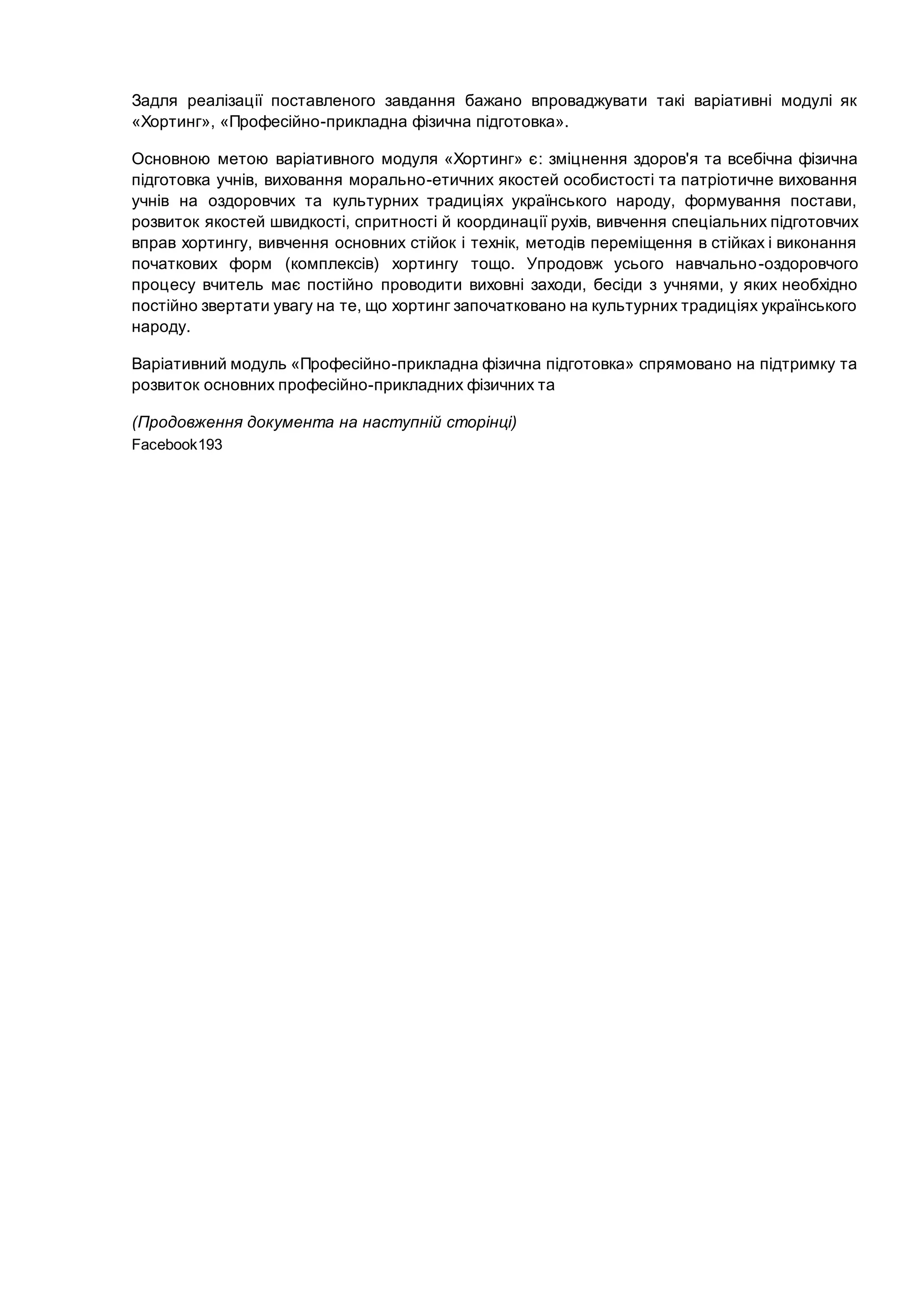 Задля реалізації поставленого завдання бажано впроваджувати такі варіативні модулі як
«Хортинг», «Професійно-прикладна фізична підготовка».
Основною метою варіативного модуля «Хортинг» є: зміцнення здоров'я та всебічна фізична
підготовка учнів, виховання морально-етичних якостей особистості та патріотичне виховання
учнів на оздоровчих та культурних традиціях українського народу, формування постави,
розвиток якостей швидкості, спритності й координації рухів, вивчення спеціальних підготовчих
вправ хортингу, вивчення основних стійок і технік, методів переміщення в стійках і виконання
початкових форм (комплексів) хортингу тощо. Упродовж усього навчально-оздоровчого
процесу вчитель має постійно проводити виховні заходи, бесіди з учнями, у яких необхідно
постійно звертати увагу на те, що хортинг започатковано на культурних традиціях українського
народу.
Варіативний модуль «Професійно-прикладна фізична підготовка» спрямовано на підтримку та
розвиток основних професійно-прикладних фізичних та
(Продовження документа на наступній сторінці)
Facebook193
 