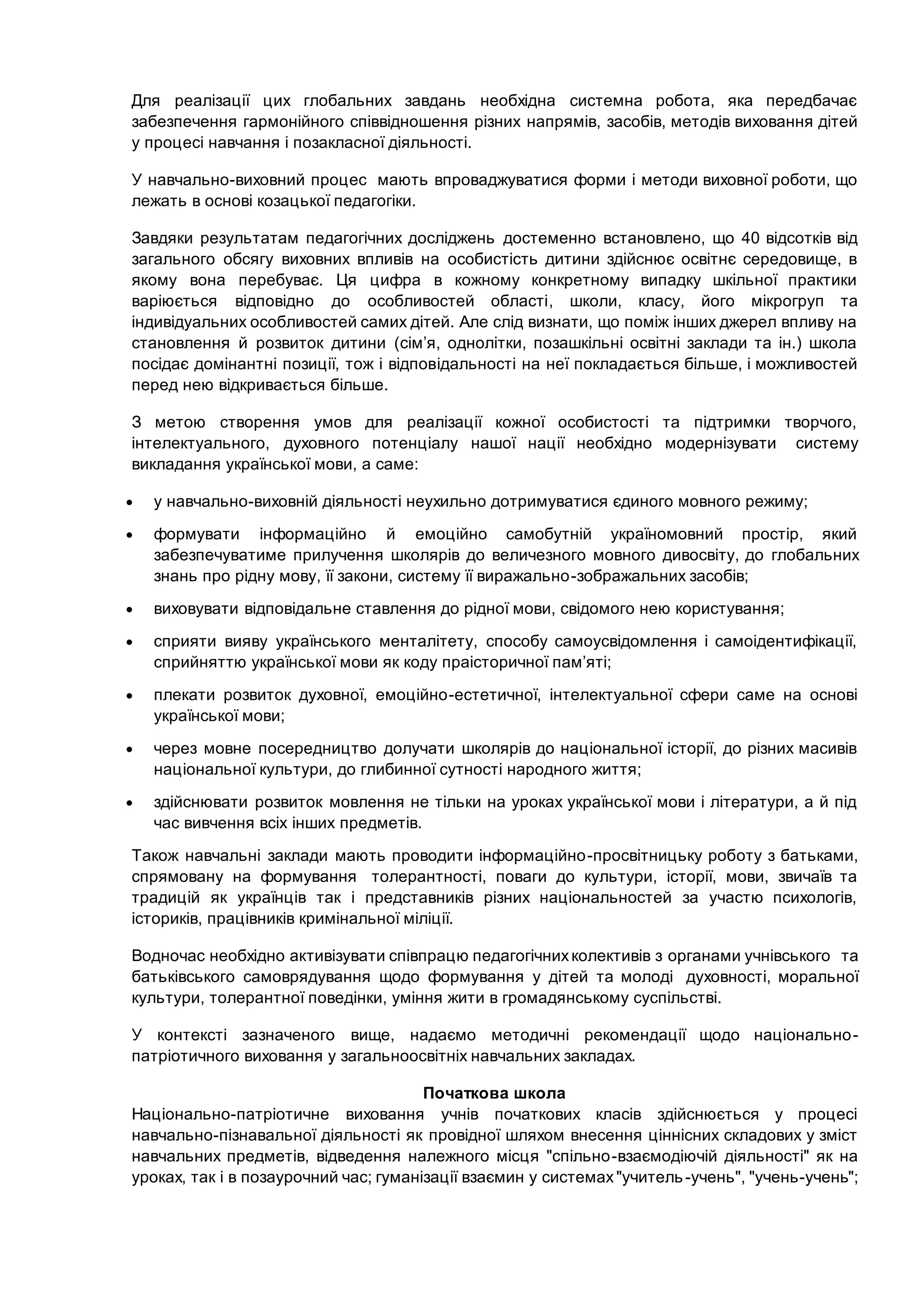 Для реалізації цих глобальних завдань необхідна системна робота, яка передбачає
забезпечення гармонійного співвідношення різних напрямів, засобів, методів виховання дітей
у процесі навчання і позакласної діяльності.
У навчально-виховний процес мають впроваджуватися форми і методи виховної роботи, що
лежать в основі козацької педагогіки.
Завдяки результатам педагогічних досліджень достеменно встановлено, що 40 відсотків від
загального обсягу виховних впливів на особистість дитини здійснює освітнє середовище, в
якому вона перебуває. Ця цифра в кожному конкретному випадку шкільної практики
варіюється відповідно до особливостей області, школи, класу, його мікрогруп та
індивідуальних особливостей самих дітей. Але слід визнати, що поміж інших джерел впливу на
становлення й розвиток дитини (сім’я, однолітки, позашкільні освітні заклади та ін.) школа
посідає домінантні позиції, тож і відповідальності на неї покладається більше, і можливостей
перед нею відкривається більше.
З метою створення умов для реалізації кожної особистості та підтримки творчого,
інтелектуального, духовного потенціалу нашої нації необхідно модернізувати систему
викладання української мови, а саме:
 у навчально-виховній діяльності неухильно дотримуватися єдиного мовного режиму;
 формувати інформаційно й емоційно самобутній україномовний простір, який
забезпечуватиме прилучення школярів до величезного мовного дивосвіту, до глобальних
знань про рідну мову, її закони, систему її виражально-зображальних засобів;
 виховувати відповідальне ставлення до рідної мови, свідомого нею користування;
 сприяти вияву українського менталітету, способу самоусвідомлення і самоідентифікації,
сприйняттю української мови як коду праісторичної пам’яті;
 плекати розвиток духовної, емоційно-естетичної, інтелектуальної сфери саме на основі
української мови;
 через мовне посередництво долучати школярів до національної історії, до різних масивів
національної культури, до глибинної сутності народного життя;
 здійснювати розвиток мовлення не тільки на уроках української мови і літератури, а й під
час вивчення всіх інших предметів.
Також навчальні заклади мають проводити інформаційно-просвітницьку роботу з батьками,
спрямовану на формування толерантності, поваги до культури, історії, мови, звичаїв та
традицій як українців так і представників різних національностей за участю психологів,
істориків, працівників кримінальної міліції.
Водночас необхідно активізувати співпрацю педагогічнихколективів з органами учнівського та
батьківського самоврядування щодо формування у дітей та молоді духовності, моральної
культури, толерантної поведінки, уміння жити в громадянському суспільстві.
У контексті зазначеного вище, надаємо методичні рекомендації щодо національно-
патріотичного виховання у загальноосвітніх навчальних закладах.
Початкова школа
Національно-патріотичне виховання учнів початкових класів здійснюється у процесі
навчально-пізнавальної діяльності як провідної шляхом внесення ціннісних складових у зміст
навчальних предметів, відведення належного місця "спільно-взаємодіючій діяльності" як на
уроках, так і в позаурочний час; гуманізації взаємин у системах"учитель-учень", "учень-учень";
 