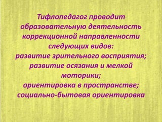 Тифлопедагог проводит
образовательную деятельность
коррекционной направленности
следующих видов:
развитие зрительного восприятия;
развитие осязания и мелкой
моторики;
ориентировка в пространстве;
социально-бытовая ориентировка