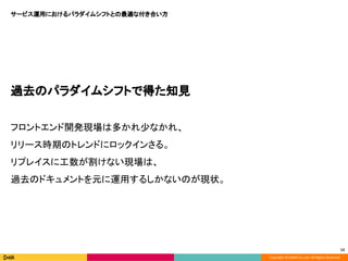 Copyright © DeNA Co.,Ltd. All Rights Reserved.
12
過去のパラダイムシフトで得た知見
フロントエンド開発現場は多かれ少なかれ、
リリース時期のトレンドにロックインさる。
リプレイスに工数が割けない現場は、
過去のドキュメントを元に運用するしかないのが現状。
サービス運用におけるパラダイムシフトとの最適な付き合い方
 