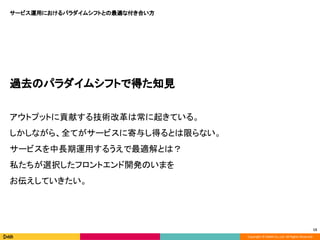 Copyright © DeNA Co.,Ltd. All Rights Reserved.
サービス運用におけるパラダイムシフトとの最適な付き合い方
13
過去のパラダイムシフトで得た知見
アウトプットに貢献する技術改革は常に起きている。
しかしながら、全てがサービスに寄与し得るとは限らない。
サービスを中長期運用するうえで最適解とは？
私たちが選択したフロントエンド開発のいまを
お伝えしていきたい。
 