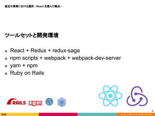Copyright © DeNA Co.,Ltd. All Rights Reserved.
16
ツールセットと開発環境
■ React + Redux + redux-saga
■ npm scripts + webpack + webpack-dev-server
■ yarn + npm
■ Ruby on Rails
直近の業務における選択 - React を選んだ観点 -
 