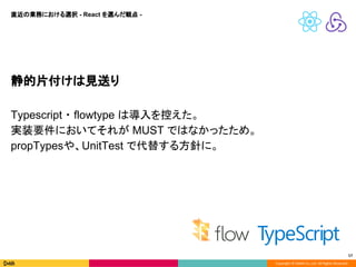 Copyright © DeNA Co.,Ltd. All Rights Reserved.
17
静的片付けは見送り
Typescript ・ flowtype は導入を控えた。
実装要件においてそれが MUST ではなかったため。
propTypesや、UnitTest で代替する方針に。
直近の業務における選択 - React を選んだ観点 -
 