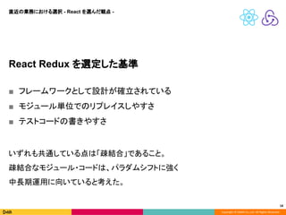 Copyright © DeNA Co.,Ltd. All Rights Reserved.
18
React Redux を選定した基準
■ フレームワークとして設計が確立されている
■ モジュール単位でのリプレイスしやすさ
■ テストコードの書きやすさ
いずれも共通している点は「疎結合」であること。
疎結合なモジュール・コードは、パラダムシフトに強く
中長期運用に向いていると考えた。
直近の業務における選択 - React を選んだ観点 -
 
