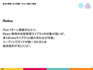 Copyright © DeNA Co.,Ltd. All Rights Reserved.
19
Redux
Fluxパターン実装のひとつ。
React 専用の状態管理ライブラリの印象が強いが、
多くのviewライブラリと組み合わせが可能。
コーディングガイドが統一されるため
独自設計が生じにくい。
直近の業務における選択 - React を選んだ観点 -
 