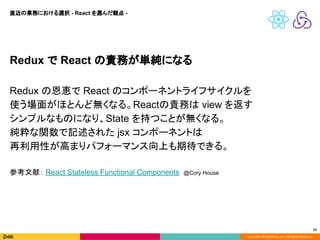 Copyright © DeNA Co.,Ltd. All Rights Reserved.
21
Redux で React の責務が単純になる
Redux の恩恵で React のコンポーネントライフサイクルを
使う場面がほとんど無くなる。Reactの責務は view を返す
シンプルなものになり、State を持つことが無くなる。
純粋な関数で記述された jsx コンポーネントは
再利用性が高まりパフォーマンス向上も期待できる。
参考文献： React Stateless Functional Components @Cory House
直近の業務における選択 - React を選んだ観点 -
 