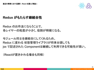 Copyright © DeNA Co.,Ltd. All Rights Reserved.
24
Redux がもたらす疎結合性
Redux のお作法にならうことで、
各レイヤーの粒度が小さく、役割が明確になる。
モジュール同士を疎結合にしてくれるため、
Redux に変わる 状態管理ライブラリが将来台頭しても
jsx で記述された Componentは継続して利用できる可能性が高い。
（Reactが置きかわる場合も同様）
直近の業務における選択 - React を選んだ観点 -
 