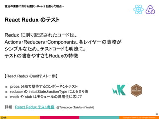 Copyright © DeNA Co.,Ltd. All Rights Reserved.
28
React Redux のテスト
Redux に則り記述されたコードは、
Actions・Reducers・Components、各レイヤーの責務が
シンプルなため、テストコードも明瞭に。
テストの書きやすさもReduxの特徴
【React Redux のunitテスト一例】
■ props 分岐で期待するコンポーネントテスト
■ reducer の initialStateとactionType による戻り値
■ mock や stub はモジュールの汎用性に応じて
詳細： React Redux テスト考察 @Takepepe (Takefumi.Yoshii)
直近の業務における選択 - React を選んだ観点 -
 