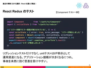 Copyright © DeNA Co.,Ltd. All Rights Reserved.
29
React Redux のテスト
直近の業務における選択 - React を選んだ観点 -
【Component テスト一例】
リグレッションテストだけでなく、unitテストはI/F明示として
運用資産になる。アプリケーション規模が大きくなるにつれ、
事故を未然に防ぐ恩恵を受けやすい。
 