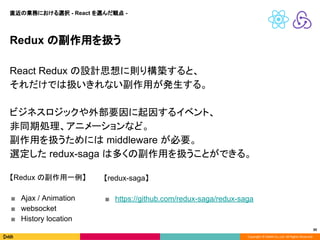 Copyright © DeNA Co.,Ltd. All Rights Reserved.
30
Redux の副作用を扱う
React Redux の設計思想に則り構築すると、
それだけでは扱いきれない副作用が発生する。
ビジネスロジックや外部要因に起因するイベント、
非同期処理、アニメーションなど。
副作用を扱うためには middleware が必要。
選定した redux-saga は多くの副作用を扱うことができる。
【Redux の副作用一例】
■ Ajax / Animation
■ websocket
■ History location
【redux-saga】
■ https://github.com/redux-saga/redux-saga
直近の業務における選択 - React を選んだ観点 -
 