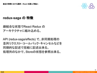 Copyright © DeNA Co.,Ltd. All Rights Reserved.
31
redux-saga の 特徴
疎結合な状態でReact Redux の
アーキテクチャに組み込める。
API (redux-saga/effects) で、非同期処理の
並列リクエスト・コールバック・キャンセルなどを
同期的な記述で完結に記述出来る。
処理列のなかで、Storeの状態を参照出来る。
直近の業務における選択 - React を選んだ観点 -
 