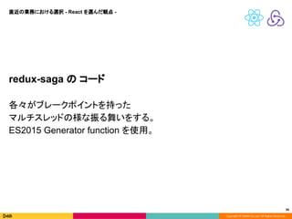 Copyright © DeNA Co.,Ltd. All Rights Reserved.
34
redux-saga の コード
各々がブレークポイントを持った
マルチスレッドの様な振る舞いをする。
ES2015 Generator function を使用。
直近の業務における選択 - React を選んだ観点 -
 