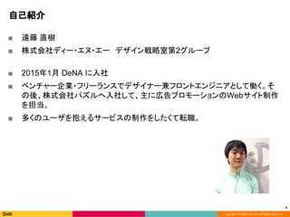 Copyright © DeNA Co.,Ltd. All Rights Reserved.
自己紹介
■ 遠藤 直樹
■ 株式会社ディー・エヌ・エー　デザイン戦略室第2グループ
■ 2015年1月 DeNA に入社
■ ベンチャー企業・フリーランスでデザイナー兼フロントエンジニアとして働く。そ
の後、株式会社パズルへ入社して、主に広告プロモーションのWebサイト制作
を担当。
■ 多くのユーザを抱えるサービスの制作をしたくて転職。
4
 