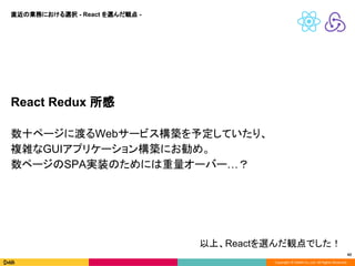 Copyright © DeNA Co.,Ltd. All Rights Reserved.
42
React Redux 所感
数十ページに渡るWebサービス構築を予定していたり、
複雑なGUIアプリケーション構築にお勧め。
数ページのSPA実装のためには重量オーバー…？
直近の業務における選択 - React を選んだ観点 -
以上、Reactを選んだ観点でした！
 