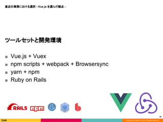 Copyright © DeNA Co.,Ltd. All Rights Reserved.
直近の業務における選択 - Vue.js を選んだ観点 -
44
ツールセットと開発環境
■ Vue.js + Vuex
■ npm scripts + webpack + Browsersync
■ yarn + npm
■ Ruby on Rails
 