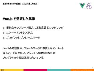Copyright © DeNA Co.,Ltd. All Rights Reserved.
45
Vue.js を選定した基準
■ 単純なテンプレート構文による宣言的レンダリング
■ コンポーネントシステム
■ プログレッシブフレームワーク
コードの可読性や、フレームワークに不慣れなメンバーも
導入ハードルが低い。アジャイル開発向きなため
プロダクトの中長期運用に向いている。
直近の業務における選択 - Vue.js を選んだ観点 -
 