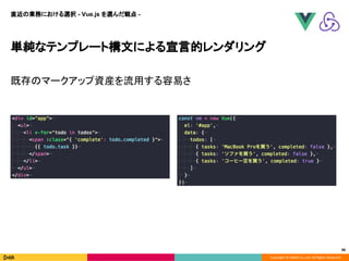 Copyright © DeNA Co.,Ltd. All Rights Reserved.
46
単純なテンプレート構文による宣言的レンダリング
既存のマークアップ資産を流用する容易さ
直近の業務における選択 - Vue.js を選んだ観点 -
 