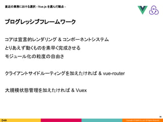 Copyright © DeNA Co.,Ltd. All Rights Reserved.
48
プログレッシブフレームワーク
コアは宣言的レンダリング & コンポーネントシステム
とりあえず動くものを素早く完成させる
モジュール化の粒度の自由さ
クライアントサイドルーティングを加えたければ & vue-router
大規模状態管理を加えたければ & Vuex
直近の業務における選択 - Vue.js を選んだ観点 -
 