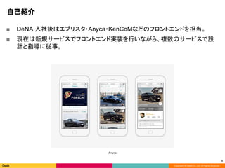 Copyright © DeNA Co.,Ltd. All Rights Reserved.
自己紹介
■ DeNA 入社後はエブリスタ・Anyca・KenCoMなどのフロントエンドを担当。
■ 現在は新規サービスでフロントエンド実装を行いながら、複数のサービスで設
計と指導に従事。
5
Anyca
 