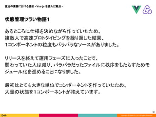 Copyright © DeNA Co.,Ltd. All Rights Reserved.
状態管理ツラい物語１
あるところに仕様を決めながら作っていたため、
複数人で高速プロトタイピングを繰り返した結果、
１コンポーネントの粒度もバラバラなソースがありました。
リリースを終えて運用フェーズに入ったことで、
関わっていた人は減り、バラバラだったファイルに秩序をもたらすためモ
ジュール化を進めることになりました。
最初はとても大きな単位でコンポーネントを作っていたため、
大量の状態を１コンポーネントが抱えています。
50
直近の業務における選択 - Vue.js を選んだ観点 -
 