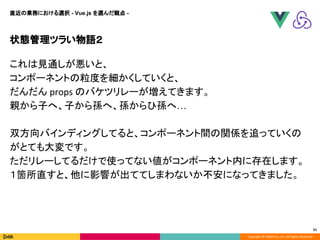 Copyright © DeNA Co.,Ltd. All Rights Reserved.
状態管理ツラい物語２
51
直近の業務における選択 - Vue.js を選んだ観点 -
これは見通しが悪いと、
コンポーネントの粒度を細かくしていくと、
だんだん props のバケツリレーが増えてきます。
親から子へ、子から孫へ、孫からひ孫へ…
双方向バインディングしてると、コンポーネント間の関係を追っていくの
がとても大変です。
ただリレーしてるだけで使ってない値がコンポーネント内に存在します。
１箇所直すと、他に影響が出ててしまわないか不安になってきました。
 