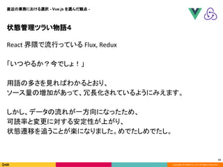Copyright © DeNA Co.,Ltd. All Rights Reserved.
状態管理ツラい物語４
53
直近の業務における選択 - Vue.js を選んだ観点 -
React 界隈で流行っている Flux, Redux
「いつやるか？今でしょ！」
用語の多さを見ればわかるとおり、
ソース量の増加があって、冗長化されているようにみえます。
しかし、データの流れが一方向になったため、
可読率と変更に対する安定性が上がり、
状態遷移を追うことが楽になりました。めでたしめでたし。
 