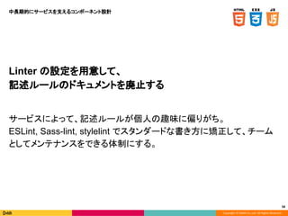 Copyright © DeNA Co.,Ltd. All Rights Reserved.
Linter の設定を用意して、
記述ルールのドキュメントを廃止する
サービスによって、記述ルールが個人の趣味に偏りがち。
ESLint, Sass-lint, stylelint でスタンダードな書き方に矯正して、チーム
としてメンテナンスをできる体制にする。
58
中長期的にサービスを支えるコンポーネント設計
 
