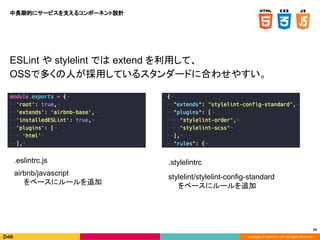 Copyright © DeNA Co.,Ltd. All Rights Reserved.
59
.eslintrc.js
airbnb/javascript
をベースにルールを追加
.stylelintrc
stylelint/stylelint-config-standard
をベースにルールを追加
ESLint や stylelint では extend を利用して、
OSSで多くの人が採用しているスタンダードに合わせやすい。
中長期的にサービスを支えるコンポーネント設計
 