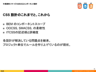 Copyright © DeNA Co.,Ltd. All Rights Reserved.
61
CSS 設計のこれまでと、これから
■ BEM のコンポーネントスコープ
■ OOCSS, SMACSS, の柔軟性
■ ITCSSの記述順と詳細度
各設計が解決している問題点を継承。
プロジェクト単位でルールを作り上げているのが現状。
中長期的にサービスを支えるコンポーネント設計
 