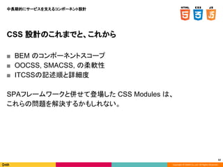 Copyright © DeNA Co.,Ltd. All Rights Reserved.
62
CSS 設計のこれまでと、これから
■ BEM のコンポーネントスコープ
■ OOCSS, SMACSS, の柔軟性
■ ITCSSの記述順と詳細度
SPAフレームワークと併せて登場した CSS Modules は、
これらの問題を解決するかもしれない。
中長期的にサービスを支えるコンポーネント設計
 