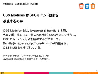 Copyright © DeNA Co.,Ltd. All Rights Reserved.
63
CSS Modules はフロントエンド設計を
改変するのか
CSS Modules とは、javascript を bundle する際、
各コンポーネントに一意のhash値をclass名として付与し、
CSSグルーバル汚染を解決するアプローチ。
Bundleされたjavascriptにcssのコードが内包され、
CSS in JS とも呼ばれている。
同一ディレクトリにコンポーネントを定義している
javascript、stylesheetを配置するケースが多い。
中長期的にサービスを支えるコンポーネント設計
 