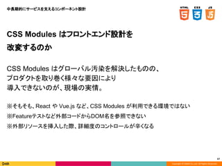 Copyright © DeNA Co.,Ltd. All Rights Reserved.
67
CSS Modules はフロントエンド設計を
改変するのか
CSS Modules はグローバル汚染を解決したものの、
プロダクトを取り巻く様々な要因により
導入できないのが、現場の実情。
※そもそも、React や Vue.js など、CSS Modules が利用できる環境ではない
※Featureテストなど外部コードからDOM名を参照できない
※外部リソースを挿入した際、詳細度のコントロールが辛くなる
中長期的にサービスを支えるコンポーネント設計
 