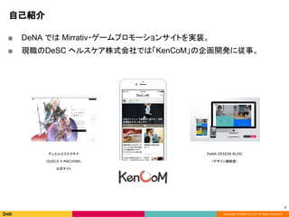 Copyright © DeNA Co.,Ltd. All Rights Reserved.
自己紹介
■ DeNA では Mirrativ・ゲームプロモーションサイトを実装。
■ 現職のDeSC ヘルスケア株式会社では「KenCoM」の企画開発に従事。
7
デュエルエクスマキナ
（DUELS X MACHINA）
公式サイト
DeNA DESIGN BLOG
（デザイン戦略室）
 